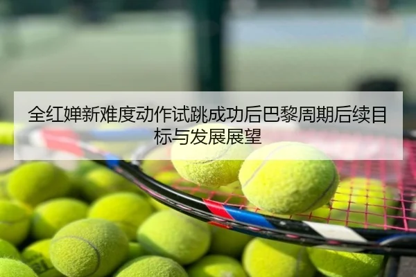 全红婵新难度动作试跳成功后巴黎周期后续目标与发展展望