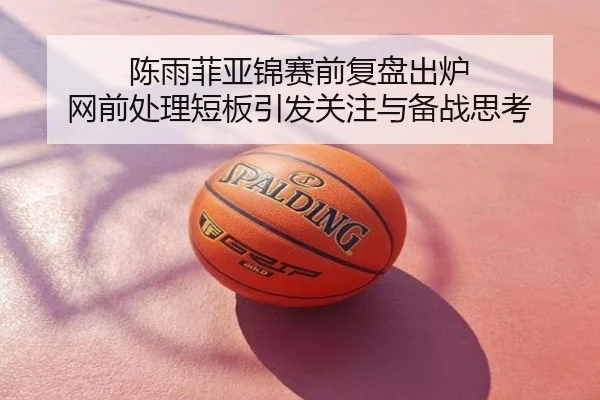 陈雨菲亚锦赛前复盘出炉 网前处理短板引发关注与备战思考